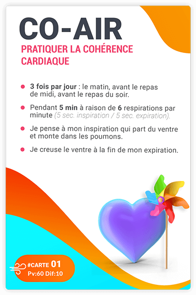 CARTE 01 - CO-AIR - Pratiquer la cohérence cardiaque. 3 fois par jour : le matin, avant le repas de midi, avant le repas du soir.= Pendant 5 min à raison de 6 respirations par minute (5 sec. inspiration/ 5sec. expiration).= Je pense à ma respiration, qui part du ventre et monte dans les poumons.= Je creuse le ventre à la fin de mon expiration. 